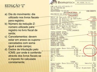 REDUÇÃO “Z”
a) Dia do movimento: dia
utilizado nos livros fiscais
para registro;
b) Número da redução Z:
número utilizado para
registro no livro fiscal de
saída;
c) Cancelamentos: devem
estar em anexo os cupons
cancelados com soma
igual a este campo;
d) Dados de tributação pelo
ICMS: por onde é conferido
através dos livros fiscais se
o imposto foi calculado
corretamente;
 
