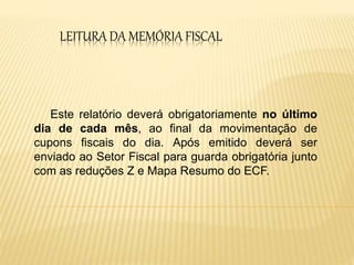 LEITURA DA MEMÓRIA FISCAL
Este relatório deverá obrigatoriamente no último
dia de cada mês, ao final da movimentação de
cupons fiscais do dia. Após emitido deverá ser
enviado ao Setor Fiscal para guarda obrigatória junto
com as reduções Z e Mapa Resumo do ECF.
 