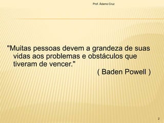 "Muitas pessoas devem a grandeza de suas
vidas aos problemas e obstáculos que
tiveram de vencer."
( Baden Powell )
Prof. Ádamo Cruz
2
 