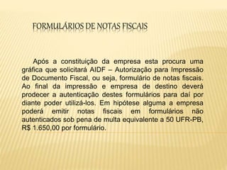 FORMULÁRIOS DE NOTAS FISCAIS
Após a constituição da empresa esta procura uma
gráfica que solicitará AIDF – Autorização para Impressão
de Documento Fiscal, ou seja, formulário de notas fiscais.
Ao final da impressão e empresa de destino deverá
prodecer a autenticação destes formulários para daí por
diante poder utilizá-los. Em hipótese alguma a empresa
poderá emitir notas fiscais em formulários não
autenticados sob pena de multa equivalente a 50 UFR-PB,
R$ 1.650,00 por formulário.
 