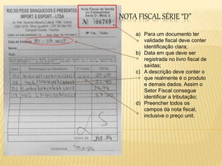 NOTA FISCAL SÉRIE “D”
a) Para um documento ter
validade fiscal deve conter
identificação clara;
b) Data em que deve ser
registrada no livro fiscal de
saídas;
c) A descrição deve conter o
que realmente é o produto
e demais dados. Assim o
Setor Fiscal consegue
identificar a tributação;
d) Preencher todos os
campos da nota fiscal,
inclusive o preço unit.
 