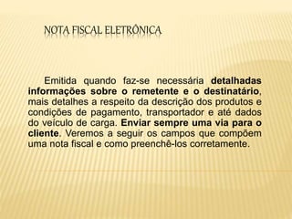 NOTA FISCAL ELETRÔNICA
Emitida quando faz-se necessária detalhadas
informações sobre o remetente e o destinatário,
mais detalhes a respeito da descrição dos produtos e
condições de pagamento, transportador e até dados
do veículo de carga. Enviar sempre uma via para o
cliente. Veremos a seguir os campos que compõem
uma nota fiscal e como preenchê-los corretamente.
 