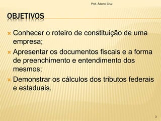 OBJETIVOS
 Conhecer o roteiro de constituição de uma
empresa;
 Apresentar os documentos fiscais e a forma
de preenchimento e entendimento dos
mesmos;
 Demonstrar os cálculos dos tributos federais
e estaduais.
Prof. Ádamo Cruz
3
 