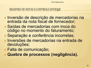 REGISTRO DE NOTAS X CONTROLE ESTOQUE
 Inversão de descrição de mercadorias na
entrada da nota fiscal de fornecedor;
 Saídas de mercadorias com troca do
código no momento do faturamento;
 Separação e conferência incorretas;
 Inversões de mercadorias na entrada de
devoluções;
 Falta de comunicação;
 Quebra de processos (negligência).
35
Prof. Ádamo Cruz
 
