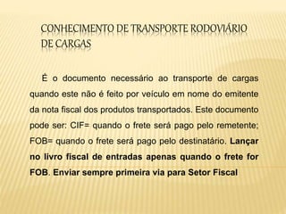 CONHECIMENTO DE TRANSPORTE RODOVIÁRIO
DE CARGAS
É o documento necessário ao transporte de cargas
quando este não é feito por veículo em nome do emitente
da nota fiscal dos produtos transportados. Este documento
pode ser: CIF= quando o frete será pago pelo remetente;
FOB= quando o frete será pago pelo destinatário. Lançar
no livro fiscal de entradas apenas quando o frete for
FOB. Enviar sempre primeira via para Setor Fiscal
 