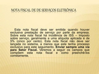 NOTA FISCAL DE DE SERVIÇOS ELETRÔNICA
Esta nota fiscal deve ser emitida quando houver
exclusiva prestação de serviço por parte da empresa.
Sobre esta nota fiscal há incidência de ISS – Imposto
sobre serviço, geralmente a uma alíquota aplicada é de
5% (cinco por cento). Esta nota fiscal não deve ser
lançada no sistema, a menos que este tenha processo
exclusivo para este seguimento. Enviar sempre uma via
para Setor Fiscal. Veremos a seguir os campos que
compõem esta nota fiscal e como preenchê-los
corretamente.
 