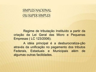 SIMPLES NACIONAL
OU SUPER SIMPLES
Regime de tributação Instituído a partir da
criação da Lei Geral das Micro e Pequenas
Empresas ( LC 123/2006);
A idéia principal é a desburocratiza-ção
através da unificação no pagamento dos tributos
Federais, Estaduais e Municipais além de
algumas outras facilidades.
 