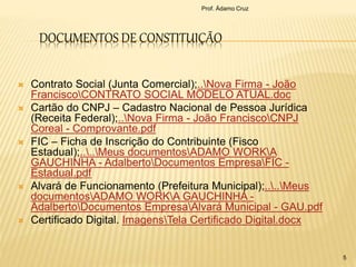 DOCUMENTOS DE CONSTITUIÇÃO
 Contrato Social (Junta Comercial);..Nova Firma - João
FranciscoCONTRATO SOCIAL MODELO ATUAL.doc
 Cartão do CNPJ – Cadastro Nacional de Pessoa Jurídica
(Receita Federal);..Nova Firma - João FranciscoCNPJ
Coreal - Comprovante.pdf
 FIC – Ficha de Inscrição do Contribuinte (Fisco
Estadual);....Meus documentosADAMO WORKA
GAUCHINHA - AdalbertoDocumentos EmpresaFIC -
Estadual.pdf
 Alvará de Funcionamento (Prefeitura Municipal);....Meus
documentosADAMO WORKA GAUCHINHA -
AdalbertoDocumentos EmpresaAlvará Municipal - GAU.pdf
 Certificado Digital. ImagensTela Certificado Digital.docx
Prof. Ádamo Cruz
5
 