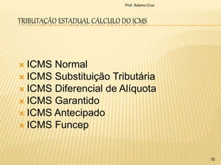 TRIBUTAÇÃO ESTADUAL CÁLCULO DO ICMS
Prof. Ádamo Cruz
52
 ICMS Normal
 ICMS Substituição Tributária
 ICMS Diferencial de Alíquota
 ICMS Garantido
 ICMS Antecipado
 ICMS Funcep
 
