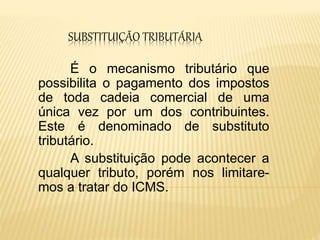 SUBSTITUIÇÃO TRIBUTÁRIA
É o mecanismo tributário que
possibilita o pagamento dos impostos
de toda cadeia comercial de uma
única vez por um dos contribuintes.
Este é denominado de substituto
tributário.
A substituição pode acontecer a
qualquer tributo, porém nos limitare-
mos a tratar do ICMS.
 