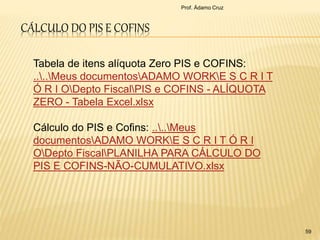 CÁLCULO DO PIS E COFINS
Prof. Ádamo Cruz
59
Tabela de itens alíquota Zero PIS e COFINS:
....Meus documentosADAMO WORKE S C R I T
Ó R I ODepto FiscalPIS e COFINS - ALÍQUOTA
ZERO - Tabela Excel.xlsx
Cálculo do PIS e Cofins: ....Meus
documentosADAMO WORKE S C R I T Ó R I
ODepto FiscalPLANILHA PARA CÁLCULO DO
PIS E COFINS-NÃO-CUMULATIVO.xlsx
 