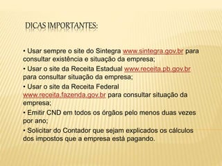 DICAS IMPORTANTES:
• Usar sempre o site do Sintegra www.sintegra.gov.br para
consultar existência e situação da empresa;
• Usar o site da Receita Estadual www.receita.pb.gov.br
para consultar situação da empresa;
• Usar o site da Receita Federal
www.receita.fazenda.gov.br para consultar situação da
empresa;
• Emitir CND em todos os órgãos pelo menos duas vezes
por ano;
• Solicitar do Contador que sejam explicados os cálculos
dos impostos que a empresa está pagando.
 