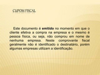 CUPOM FISCAL
Este documento é emitido no momento em que o
cliente efetiva a compra na empresa e o mesmo é
pessoa física, ou seja, não comprou em nome de
nenhuma empresa. Neste comprovante fiscal
geralmente não é identificado o destinatário, porém
algumas empresas utilizam a identificação.
 