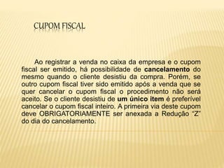 CUPOM FISCAL
Ao registrar a venda no caixa da empresa e o cupom
fiscal ser emitido, há possibilidade de cancelamento do
mesmo quando o cliente desistiu da compra. Porém, se
outro cupom fiscal tiver sido emitido após a venda que se
quer cancelar o cupom fiscal o procedimento não será
aceito. Se o cliente desistiu de um único item é preferível
cancelar o cupom fiscal inteiro. A primeira via deste cupom
deve OBRIGATORIAMENTE ser anexada a Redução “Z”
do dia do cancelamento.
 
