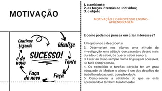 MOTIVAÇÃO MOTIVAÇÃO E O PROCESSO ENSINO-
APRENDIZAGEM
1. o ambiente;
2. as forças internas ao indivíduo;
3. o objeto
1. Propiciando a descoberta.
2. Desenvolver nos alunos uma atitude de
investigação, uma atitude que garanta o desejo mais
duradouro de saber, de querer saber sempre.
3. Falar ao aluno sempre numa linguagem acessível,
de fácil compreensão.
4. Os exercícios e tarefas deverão ter um grau
adequado de Motivar o aluno é um dos desafios do
trabalho educacional. complexidade.
5. Compreender a utilidade do que se está
aprendendo é também fundamental.
E como podemos pensar em criar interesses?
 