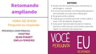 HORA DO SHOW
Pergunte eu respondo
PRESENÇA CONFIRMADA:
VIGOTSKI
JEAN PIAGET
EMÍLIA FERREIRO


Retomando
ampliando
Sorteio de três estudantes para representar os
personagens - autores;
A turmas será dividida em três grandes grupos e
será sorteado um autor para cada grupo;
Os grupos serão a plateia;
Cada grupo se familiarizará com o texto sobre o
autor, a fim de elaborar perguntas;
Cada autor representado estudará o material,
ficando a critério buscar outras fontes, para está
hápito no momento das perguntas.
ROTEIRO
 