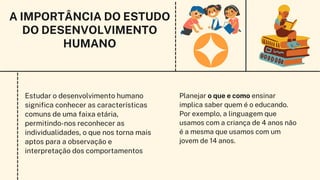Estudar o desenvolvimento humano
significa conhecer as características
comuns de uma faixa etária,
permitindo-nos reconhecer as
individualidades, o que nos torna mais
aptos para a observação e
interpretação dos comportamentos
Planejar o que e como ensinar
implica saber quem é o educando.
Por exemplo, a linguagem que
usamos com a criança de 4 anos não
é a mesma que usamos com um
jovem de 14 anos.
A IMPORTÂNCIA DO ESTUDO
DO DESENVOLVIMENTO
HUMANO
 