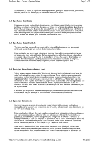 Professor Leo - Cursos - Contabilidade                                                            Page 3 of 5



      Analisaremos, a seguir, o significado de tais postulados, princípios e convenções, procurando,
      também, verificar sua adequação às condições econômicas atuais:




2.3. O postulado da entidade

      Pressupõe-se que a contabilidade é executada e mantida para as entidades como pessoas
      jurídicas, completamente distintas das pessoas físicas (ou jurídicas) dos sócios. Quando uma
      firma individual paga uma despesa, é o caixa da firma que está desembolsando o dinheiro, e
      não o dono da empresa, embora materialmente, muitas vezes, as duas coisas se confundem.
      Esse princípio parece-nos de profunda validade, pois consolida desse princípio continuará
      intacta através dos tempos, pois independe de critérios de valor.




2.4. O postulado da continuidade

      “A menos que haja boa evidência em contrário, a contabilidade assume que a empresa
      continuará operando por um período de tempo indeterminado”.

      Esse postulado, que tem grande validade do ponto de vista prático, apresenta importantes
      conseqüências para a contabilidade. De fato, se aceitarmos a hipótese de que a duração da
      empresa é indeterminada, a filosofia de avaliação de ativos pelos valores de entrada a ser
      adotada deverá ser oposta àquela que adotaríamos no caso de liquidação da empresa,
      quando interessam os valores de liquidação do passivo e de realização do ativo.




2.5. O princípio do custo como base de valor

      Talvez seja apropriado denominá-lo “ O princípio do custo histórico (original) como base de
      valor”, pois são vários os conceitos de custo existentes. Como princípio geralmente aceito,
      refere-se ao custo original. Na conceituação ortodoxa, os elementos do ativo entram nos
      registros contábeis pelo valor pago para adquiri-los ou fabricá-los. A não ser para aqueles
      elementos do ativo sujeitos à amortização, depreciação ou exaustão, uma vez registrados, seu
      valor inscrito não é alterado, ressalvando-se, ainda a regra conhecida como “custo ou
      mercado, o que for mais baixo” e os casos de reavaliação de ativo previstos pelas legislações
      de alguns países.

      É evidente que a aplicação irrestrita desse princípio, mormente em períodos de acentuadas
      flutuações de preços, restringe as possibilidades informativas da contabilidade.




2.6. O princípio da realização

      Como norma geral, a receita é reconhecida no período contábil em que é realizada. A
      realização ocorre quando bens ou serviços são fornecidos a terceiros em troca de dinheiro ou
      de outro elemento do ativo.

      Esse princípio tem sido um dos mais visados, principalmente pelos economistas, por julgarem
      que o processo de produção adiciona valor aos fatores que estão sendo manipulados, ao
      passo que, contabilmente, verifica-se apenas uma “integração de fatores”, e a receita e,
      conseqüêntemente, o lucro (ou prejuízo) só ocorrem no ato da venda. O lucro só se realiza no
      ato da venda. Embora reconheçamos a dificuldade de apurar lucros antes que a venda se
      efetue, não vemos por que se deva negar o rigor conceitual da economia.

      Além disso, a administração pode auferir lucros não só de suas operações típicas, mas
      também de atividades de estocagem de fatores, isto é, pode-se também obter ganhos de
      caráter especulativo. Isso é tanto mais verídico, quanto mais acentuadas as flutuações de




http://www.professorleo.com.br/cursos/contabilidade/Cap_2.htm                                       5/8/2010
 
