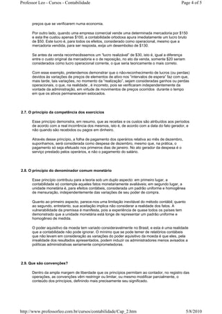 Professor Leo - Cursos - Contabilidade                                                       Page 4 of 5



      preços que se verificarem numa economia.

      Por outro lado, quando uma empresa comercial vende uma determinada mercadoria por $150
      e esta lhe custou apenas $100, a contabilidade ortodoxa apura imediatamente um lucro bruto
      de $50. Este lucro é, para todos os efeitos, considerado como operacional, mesmo que a
      mercadoria vendida, para ser resposta, exija um desembolso de $130.

      Se antes da venda reconhecêssemos um “lucro realizável” de $30, isto é, igual a diferença
      entre o custo original da mercadoria e o de reposição, no ato da venda, somente $20 seriam
      considerados como lucro operacional corrente, o que seria teoricamente o mais correto.

      Com esse exemplo, pretendemos demonstrar que o não-reconhecimento de lucros (ou perdas)
      devidos às variações de preços de elementos de ativo nos “intervalos de espera” faz com que,
      mais tarde, tais variações, no momento da “realização”, sejam consideradas ganhos ou perdas
      operacionais, o que, na realidade , é incorreto, pois se verificaram independentemente da
      vontade da administração, em virtude de movimentos de preços ocorridos durante o tempo
      em que os ativos permaneceram estocados.




2.7. O princípio da competência dos exercícios

      Esse princípio demonstra, em resumo, que as receitas e os custos são atribuídos aos períodos
      de acordo com a real incorrência dos mesmos, isto é, de acordo com a data do fato gerador, e
      não quando são recebidos ou pagos em dinheiro.

      Através desse princípio, a folha de pagamento dos operários relativa ao mês de dezembro,
      suponhamos, será considerada como despesa de dezembro, mesmo que, na prática, o
      pagamento só seja efetuado nos primeiros dias de janeiro. No ato gerador da despesa é o
      serviço prestado pelos operários, e não o pagamento do salário.




2.8. O princípio do denominador comum monetário

      Esse princípio contribuiu para a teoria sob um duplo aspecto: em primeiro lugar, a
      contabilidade só contempla aqueles fatos monetariamente avaliáveis; em segundo lugar, a
      unidade monetária é, para efeitos contábeis, considerada um padrão uniforme e homogênea
      de mensuração, independentemente das variações de seu poder de compra.

      Quanto ao primeiro aspecto, parece-nos uma limitação inevitável do método contábil; quanto
      ao segundo, entretanto, sua aceitação implica não considerar a realidade dos fatos. A
      vulnerabilidade da premissa é manifesta, pois a experiência de quase todos os países tem
      demonstrado que a unidade monetária está longe de representar um padrão uniforme e
      homogêneo de medida.

      O poder aquisitivo da moeda tem variado consideravelmente no Brasil, e esta é uma realidade
      que a contabilidade não pode ignorar. O mínimo que se pode temer de relatórios contábeis
      que não levam em consideração as variações do poder aquisitivo da moeda é que eles, pela
      irrealidade dos resultados apresentados, podem induzir os administradores menos avisados a
      políticas administrativas seriamente comprometedoras.




2.9. Que são convenções?

      Dentro da ampla margem de liberdade que os princípios permitam ao contador, no registro das
      operações, as convenções vêm restringir ou limitar, ou mesmo modificar parcialmente, o
      conteúdo dos princípios, definindo mais precisamente seu significado.




http://www.professorleo.com.br/cursos/contabilidade/Cap_2.htm                                      5/8/2010
 