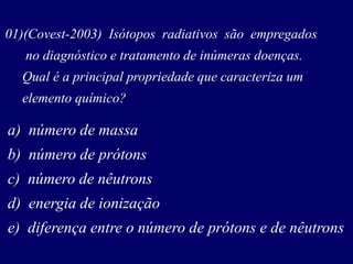 01)(Covest-2003) Isótopos radiativos são empregados
no diagnóstico e tratamento de inúmeras doenças.
Qual é a principal propriedade que caracteriza um
elemento químico?
a) número de massa
b) número de prótons
c) número de nêutrons
d) energia de ionização
e) diferença entre o número de prótons e de nêutrons
 