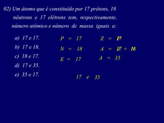 02) Um átomo que é constituído por 17 prótons, 18
nêutrons e 17 elétrons tem, respectivamente,
número atômico e número de massa iguais a:
a) 17 e 17.
b) 17 e 18.
c) 18 e 17.
d) 17 e 35.
e) 35 e 17.
PZ
A
P = 17
N = 18
E = 17
=
Z= N+
17
17 18
A
e
=
35
35
17
 