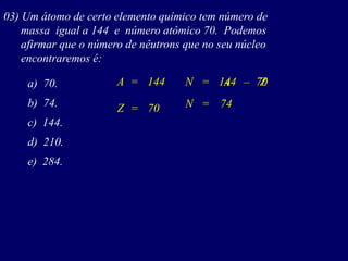 03) Um átomo de certo elemento químico tem número de
massa igual a 144 e número atômico 70. Podemos
afirmar que o número de nêutrons que no seu núcleo
encontraremos é:
a) 70.
b) 74.
c) 144.
d) 210.
e) 284.
144A N= A= Z–
74Z = 70 N =
144 70
 