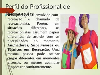 Perfil do Profissional de
Recreação
Todo profissional envolvido com
recreação é
recreacionista.
situações
chamado de
Porém, em
diferentes, os
recreacionistas assumem papéis
diferentes, de acordo com as
necessidades do momento:
Animadores, Supervisores ou
Técnicos em Recreação. Uma
mesma pessoa pode ocupar
cargos diferentes em momentos
diversos, ou mesmo acumular
funçõesconcomitantemente.
 