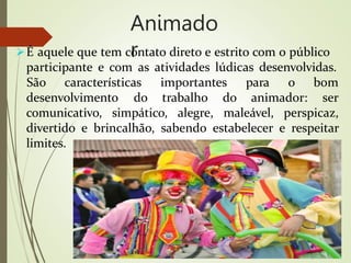 Animado
r
É aquele que tem contato direto e estrito com o público
participante e com as atividades lúdicas desenvolvidas.
desenvolvimento do trabalho do animador:
São características importantes para o bom
ser
comunicativo, simpático, alegre, maleável, perspicaz,
divertido e brincalhão, sabendo estabelecer e respeitar
limites.
 