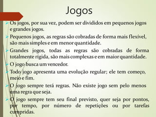 Jogos
 Os jogos, por sua vez, podem ser divididos em pequenos jogos
e grandes jogos.
 Pequenos jogos, as regras são cobradas de forma mais flexível,
são mais simples e em menorquantidade.
 Grandes jogos, todas as regras são cobradas de forma
totalmente rígida, são maiscomplexas e em maiorquantidade.
 O jogo busca umvencedor.
 Todo jogo apresenta uma evolução regular; ele tem começo,
meioe fim.
 O jogo sempre terá regras. Não existe jogo sem pelo menos
uma regraque seja.
 O jogo sempre tem seu final previsto, quer seja por pontos,
por tempo, por número de repetições ou por tarefas
cumpridas.
 