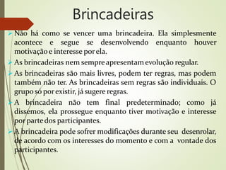 Brincadeiras
 Não há como se vencer uma brincadeira. Ela simplesmente
acontece e segue se desenvolvendo enquanto houver
motivaçãoe interesse porela.
 As brincadeiras nem sempreapresentamevolução regular.
 As brincadeiras são mais livres, podem ter regras, mas podem
também não ter. As brincadeiras sem regras são individuais. O
gruposó porexistir, já sugere regras.
 A brincadeira não tem final predeterminado; como já
dissemos, ela prossegue enquanto tiver motivação e interesse
por partedos participantes.
 A brincadeira pode sofrer modificações durante seu desenrolar,
de acordo com os interesses do momento e com a vontade dos
participantes.
 