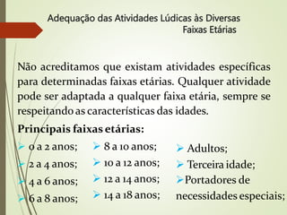 Adequação das Atividades Lúdicas às Diversas
Faixas Etárias
Não acreditamos que existam atividades específicas
para determinadas faixas etárias. Qualquer atividade
pode ser adaptada a qualquer faixa etária, sempre se
respeitando as características das idades.
Principais faixas etárias:
 0 a 2 anos;
 2 a 4 anos;
 4 a 6 anos;
 6 a 8 anos;
 8 a 10 anos;
 10 a 12 anos;
 12 a 14 anos;
 14 a 18 anos;
 Adultos;
 Terceira idade;
Portadores de
necessidades especiais;
 