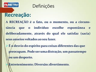 Recreação:
A RECREAÇÃO é o fato, ou o momento, ou a circuns-
tância que o indivíduo escolhe espontânea e
deliberadamente, através do qual ele satisfaz (sacia)
seus anseiosvoltadosao seu lazer.
 É o desvio do espírito para coisas diferentes das que
preocupam. Podeserumadistração, um passatempo
ou um desporto.
 Entretenimento; Diversão; divertimento.
Definições
 
