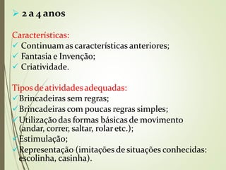  2 a 4 anos
Características:
 Continuam as características anteriores;
 Fantasia e Invenção;
 Criatividade.
Tipos deatividadesadequadas:
Brincadeiras sem regras;
Brincadeiras com poucas regras simples;
Utilização das formas básicas de movimento
(andar, correr, saltar, rolaretc.);
Estimulação;
Representação (imitações de situações conhecidas:
escolinha, casinha).
 