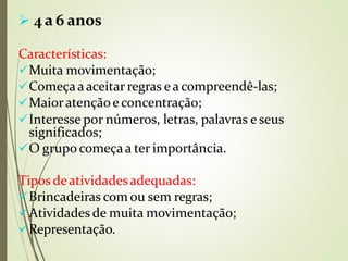  4 a 6 anos
Características:
Muita movimentação;
Começaa aceitar regras ea compreendê-las;
Maioratençãoeconcentração;
Interesse por números, letras, palavras e seus
significados;
O grupo começaa ter importância.
⚫
Tipos deatividadesadequadas:
Brincadeiras com ou sem regras;
Atividades de muita movimentação;
Representação.
 