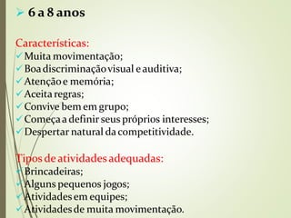  6 a 8 anos
Características:
Muita movimentação;
Boadiscriminaçãovisual eauditiva;
Atençãoe memória;
Aceitaregras;
Convive bem em grupo;
Começaa definir seus próprios interesses;
Despertar natural dacompetitividade.
Tipos deatividadesadequadas:
Brincadeiras;
Alguns pequenos jogos;
Atividadesem equipes;
Atividadesde muita movimentação.
 