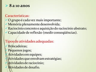  8 a 10 anos
Características:
O grupoécadavez mais importante;
Memória plenamentedesenvolvida;
Raciocínioconcretoe aquisiçãodo raciocínio abstrato;
Capacidadede reflexão (medirconseqüências).
Tipos deatividadesadequadas:
⚫
Brincadeiras;
Pequenos jogos;
Atividadesem equipes;
Atividadesqueenvolvamestratégias;
Atividadesde raciocínio;
Atividadesde desafio.
 