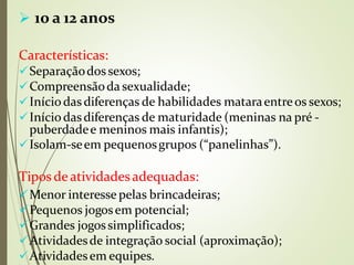  10 a 12 anos
Características:
Separaçãodossexos;
Compreensãoda sexualidade;
Início das diferenças de habilidades mataraentreos sexos;
Início dasdiferenças de maturidade (meninas na pré -
puberdadee meninos mais infantis);
Isolam-seem pequenosgrupos (“panelinhas”).
Tipos deatividadesadequadas:
⚫
Menor interesse pelas brincadeiras;
Pequenos jogosem potencial;
Grandes jogossimplificados;
Atividadesde integração social (aproximação);
Atividadesem equipes.
⚫
 