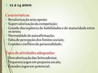  12 a 14 anos
Características:
Revalorizaçãosexooposto
Supervalorizaçãodacompetição;
Grande discrepância de habilidadese de maturidadeentre
os sexos;
Necessidadedeautoafirmação;
Faltade percepçãodos limites sociais;
Grandes conflitosde personalidade;
Tipos deatividadesadequadas:
⚫
Desvalorizaçãodas brincadeiras;
Pequenos jogosem pequenaescala;
Grandes jogosem potencial.
 