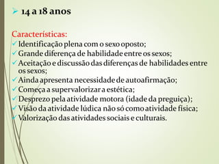  14 a 18 anos
Características:
Identificaçãoplena com o sexooposto;
Grande diferença de habilidadeentreos sexos;
Aceitaçãoe discussãodasdiferenças de habilidades entre
os sexos;
Aindaapresenta necessidadedeautoafirmação;
Começaa supervalorizara estética;
Desprezo pelaatividade motora (idadeda preguiça);
Visãodaatividade lúdica nãosócomoatividade física;
Valorização dasatividadessociais e culturais.
 