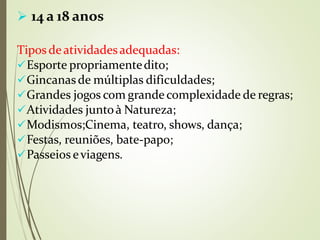  14 a 18 anos
Tipos deatividadesadequadas:
Esporte propriamentedito;
Gincanasde múltiplas dificuldades;
Grandes jogos com grande complexidade de regras;
Atividades juntoà Natureza;
Modismos;Cinema, teatro, shows, dança;
Festas, reuniões, bate-papo;
Passeios eviagens.
 