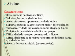  Adultos
Características:
Revalorizaçãodaatividade física;
Valorização daatividade lúdica;
Aceitaçãodosexooposto naatividade lúdica;
Supervalorizaçãodaestética (em maior intensidade);
Visãodaatividade lúdica nãosócomoatividade física;
Preferência pelaatividade lúdicaem grupo;
Dificuldadede seexpor, por medodo ridículo;
Dificuldade para seaproximarde outros indivíduos para a
atividade lúdica;
Aceitaa derrotae avitória (com exceções).
 