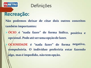 Recreação:
Não podemos deixar de citar dois outros conceitos
também importantes:
positiva e
 ÓCIO é “nada fazer” de forma lúdica,
opcional. Podeatéserumaopçãode lazer.
 OCIOSIDADE é “nada fazer” de forma negativa,
fazendo
compulsória. O indivíduo preferiria estar
algo, mas é impedido, não tem opção.
Definições
 