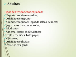  Adultos
Tipos deatividadesadequadas:
Esporte propriamentedito;
Atividadesem grupo;
Grande enfoqueaos jogosde salãoe de mesa;
Jogosde sorteeazar: apostas;
Modismos;
Cinema, teatro, shows, dança;
Festas, reuniões, bate-papo;gi
Gincanas;
Atividadesculturais;
Passeioseviagens;
 