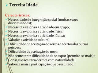  Terceira Idade
Características:
Necessidadede integração social (muitasvezes
discriminados);
Necessitaevalorizaaatividadeem grupo;
Necessitaevalorizaa atividade física;
Necessitaevalorizaaatividade lúdica;
Valorizaaatividadecultural;
Dificuldadede aceitaçãodoserros e acertosdas outras
pessoas;
Dificuldadedeaceitaçãodo novo;
Nãosente tantadificuldadede seexpor (permite-se mais);
Consegueaceitara derrotacom naturalidade;
Valoriza mais a participaçãoqueo resultado.
 