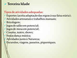  Terceira Idade
Tipos deatividadesadequadas:
Esportes (aceitaadaptaçãodas regras à sua faixa etária);
Atividadesartesanaise trabalhos manuais;
Bricolagem;
Jogosde salãoem potencial;
Jogosde mesaem potencial;
Cinema, teatro, shows;
Festasdança música;
Atividades juntoà Natureza;
Excursões, viagens, passeios, piqueniques.
 