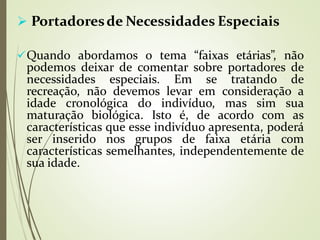  Portadoresde Necessidades Especiais
Quando abordamos o tema “faixas etárias”, não
podemos deixar de comentar sobre portadores de
necessidades especiais. Em se tratando de
recreação, não devemos levar em consideração a
idade cronológica do indivíduo, mas sim sua
maturação biológica. Isto é, de acordo com as
características que esse indivíduo apresenta, poderá
ser inserido nos grupos de faixa etária com
características semelhantes, independentemente de
sua idade.
 