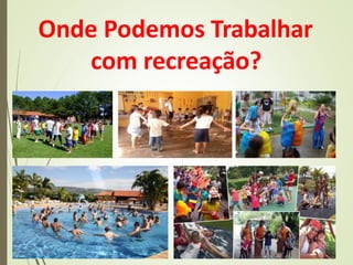 Onde Podemos Trabalhar
com recreação?
 