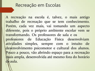 Recreação em Escolas
A recreação na escola é, talvez, o mais antigo
trabalho de recreação que se tem conhecimento.
Porém, cada vez mais, vai tomando um aspecto
diferente, pois o próprio ambiente escolar vem se
transformando. Os professores de sala e os
professores de Educação
atividades simples, sempre
Física desenvolviam
com o intuito de
desenvolvimento psicomotor e cultural dos alunos.
Pouco a pouco, vão abrindo espaço para a recreação
mais ampla, desenvolvida até mesmo fora do horário
deaula.
 