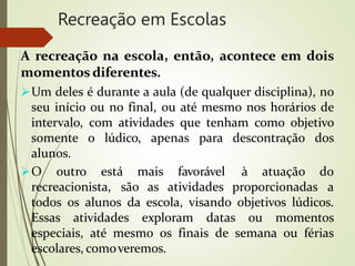 Recreação em Escolas
A recreação na escola, então, acontece em dois
momentos diferentes.
Um deles é durante a aula (de qualquer disciplina), no
seu início ou no final, ou até mesmo nos horários de
intervalo, com atividades que tenham como objetivo
somente o lúdico, apenas para descontração dos
alunos.
O outro está mais favorável
recreacionista, são as atividades proporcionadas
à atuação do
a
todos os alunos da escola, visando objetivos lúdicos.
Essas atividades exploram datas ou momentos
especiais, até mesmo os finais de semana ou férias
escolares, comoveremos.
 