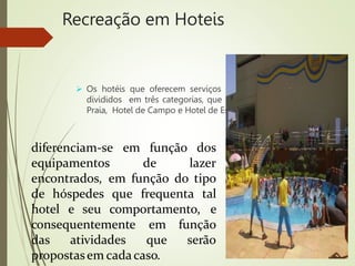 Recreação em Hoteis
 Os hotéis que oferecem serviços de recreação podem ser
divididos em três categorias, que denominaremos: Hotel de
Praia, Hotel de Campo e Hotel de Estância. As três categorias
diferenciam-se em função
equipamentos de
dos
lazer
encontrados, em função do tipo
de hóspedes que
hotel e seu comportamento,
frequenta tal
e
consequentemente em função
das atividades que serão
propostasem cadacaso.
 